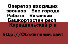  Оператор входящих звонков - Все города Работа » Вакансии   . Башкортостан респ.,Караидельский р-н